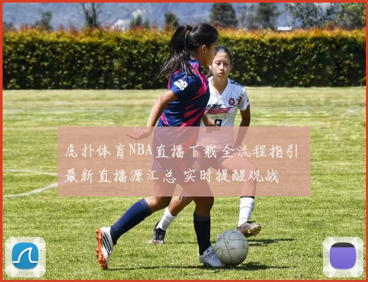 虎扑体育NBA直播下载全流程指引 最新直播源汇总 实时提醒观战