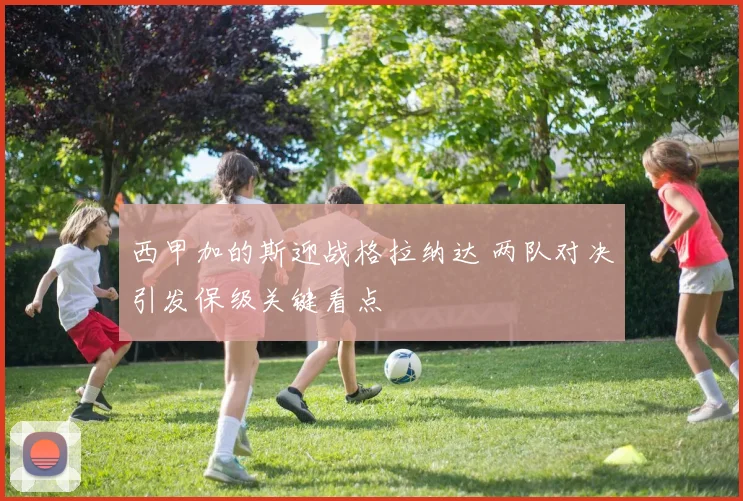 西甲加的斯迎战格拉纳达 两队对决引发保级关键看点