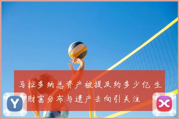 马拉多纳总资产被提及约多少亿 生前财富分布与遗产去向引关注