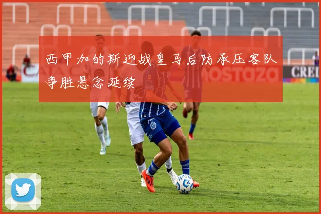 西甲加的斯迎战皇马后防承压客队争胜悬念延续