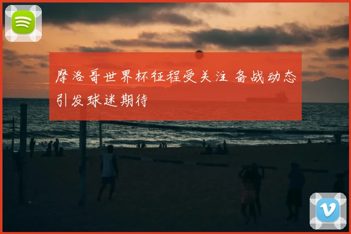 摩洛哥世界杯征程受关注 备战动态引发球迷期待