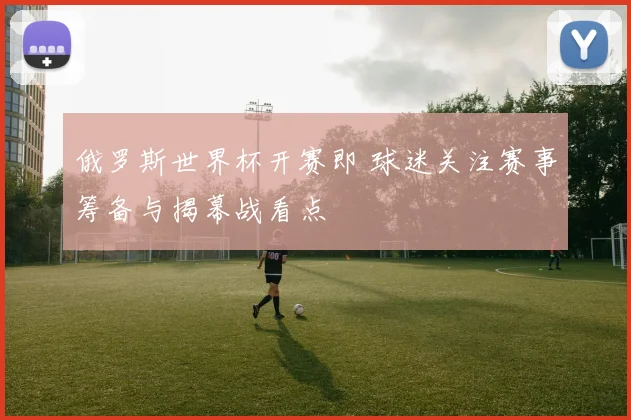 俄罗斯世界杯开赛即 球迷关注赛事筹备与揭幕战看点