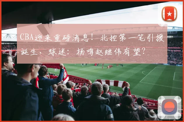 CBA迎来重磅消息！北控第一笔引援诞生，球迷：杨鸣赵继伟有望？