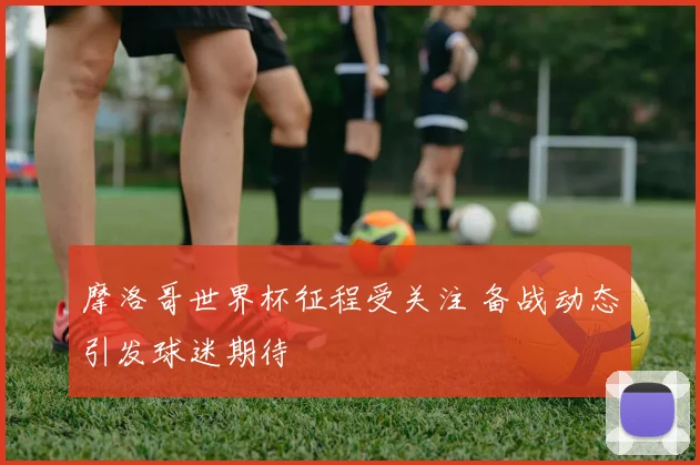 摩洛哥世界杯征程受关注 备战动态引发球迷期待
