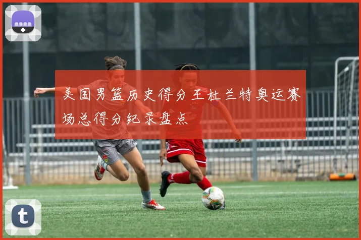 美国男篮历史得分王杜兰特奥运赛场总得分纪录盘点