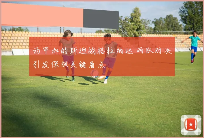 西甲加的斯迎战格拉纳达 两队对决引发保级关键看点