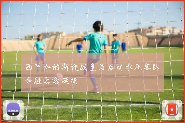 西甲加的斯迎战皇马后防承压客队争胜悬念延续