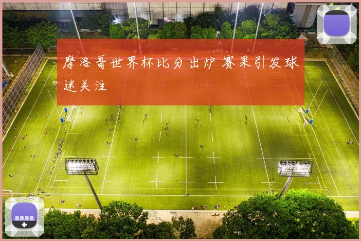 摩洛哥世界杯比分出炉 赛果引发球迷关注