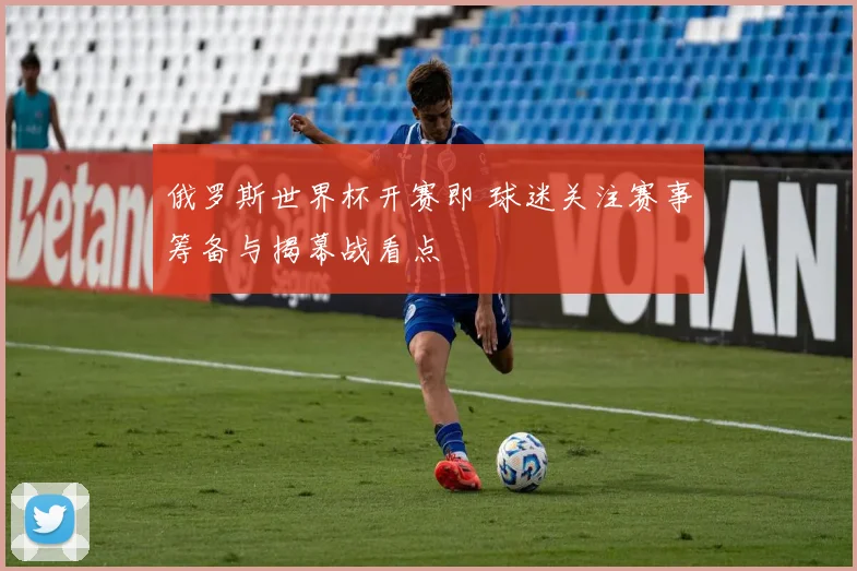 俄罗斯世界杯开赛即 球迷关注赛事筹备与揭幕战看点