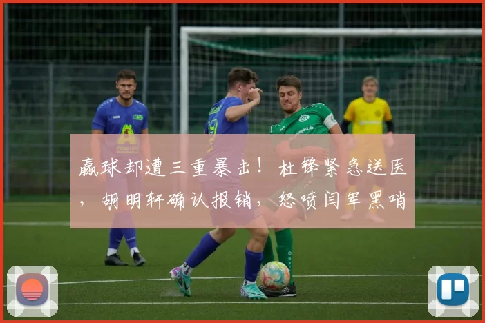 赢球却遭三重暴击！杜锋紧急送医，胡明轩确认报销，怒喷闫军黑哨