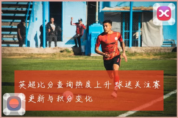 英超比分查询热度上升 球迷关注赛果更新与积分变化