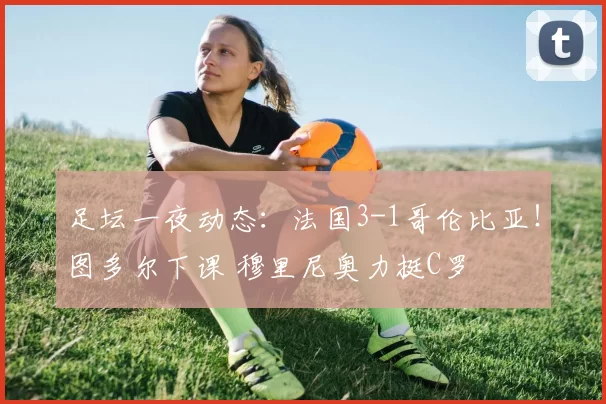足坛一夜动态：法国3-1哥伦比亚！图多尔下课 穆里尼奥力挺C罗