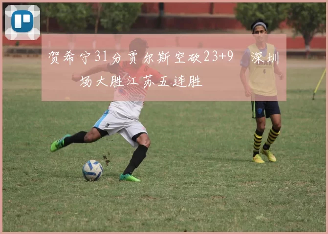 贺希宁31分贾尔斯空砍23+9 深圳主场大胜江苏五连胜