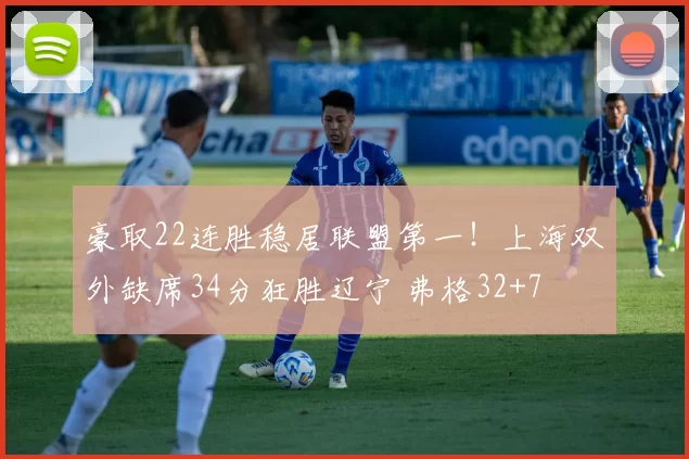 豪取22连胜稳居联盟第一！上海双外缺席34分狂胜辽宁 弗格32+7