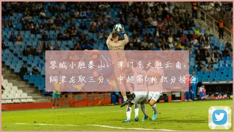 蓉城小胜泰山，津门虎大胜云南，铜梁龙取三分，中超第6轮积分榜全新揭晓_比赛_海港_主场