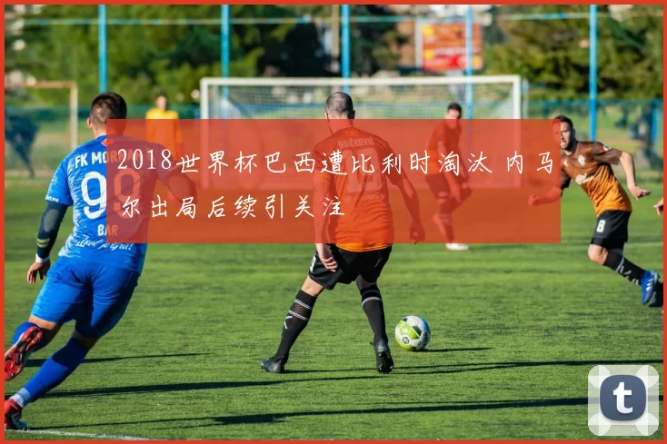 2018世界杯巴西遭比利时淘汰 内马尔出局后续引关注