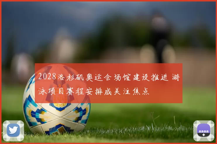 2028洛杉矶奥运会场馆建设推进 游泳项目赛程安排成关注焦点