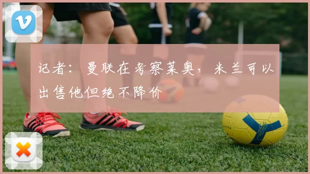 记者：曼联在考察莱奥，米兰可以出售他但绝不降价