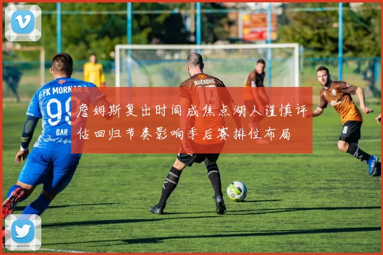 詹姆斯复出时间成焦点湖人谨慎评估回归节奏影响季后赛排位布局