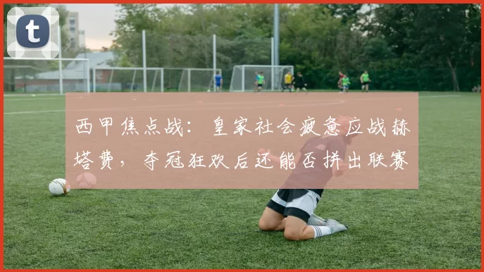 西甲焦点战：皇家社会疲惫应战赫塔费，夺冠狂欢后还能否拼出联赛佳绩？_比赛_活动_球员