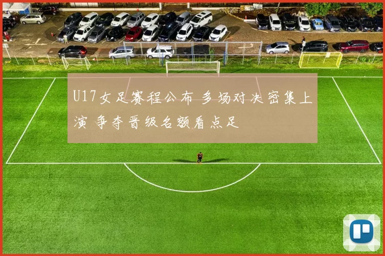 U17女足赛程公布 多场对决密集上演 争夺晋级名额看点足