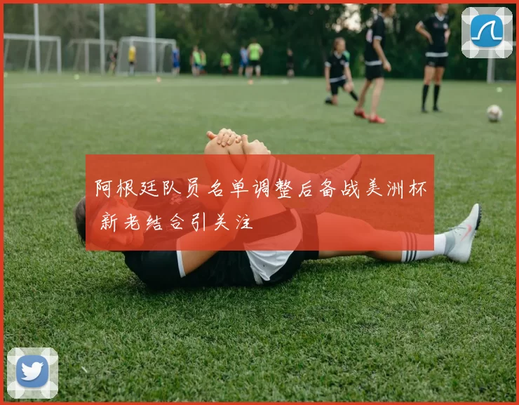 阿根廷队员名单调整后备战美洲杯 新老结合引关注