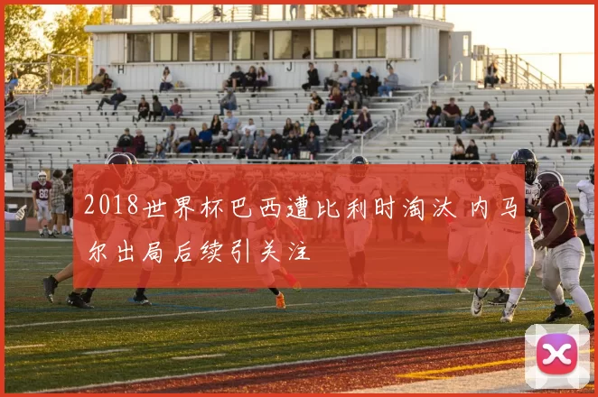 2018世界杯巴西遭比利时淘汰 内马尔出局后续引关注