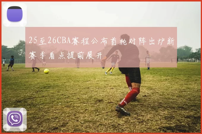 25至26CBA赛程公布首轮对阵出炉新赛季看点提前展开
