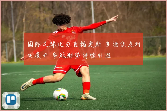 国际足球比分直播更新 多场焦点对决展开 争冠形势持续升温