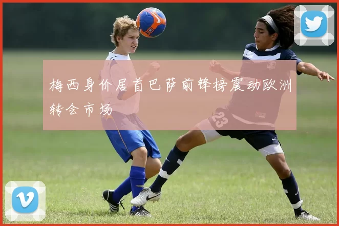 梅西身价居首巴萨前锋榜震动欧洲转会市场