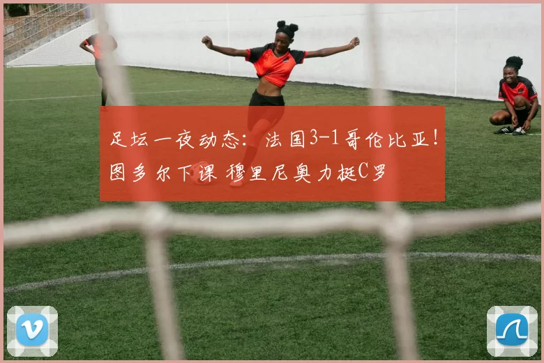 足坛一夜动态：法国3-1哥伦比亚！图多尔下课 穆里尼奥力挺C罗