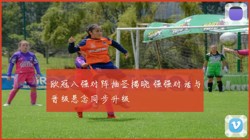 欧冠八强对阵抽签揭晓 强强对话与晋级悬念同步升级