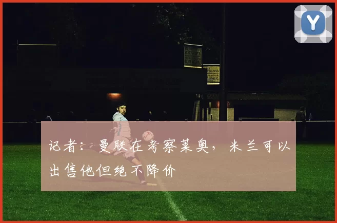 记者：曼联在考察莱奥，米兰可以出售他但绝不降价