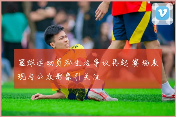 篮球运动员私生活争议再起 赛场表现与公众形象引关注