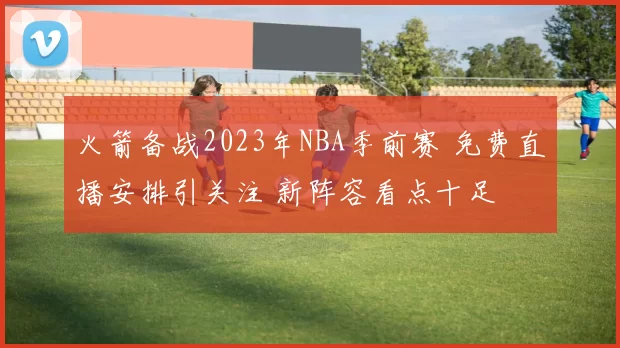 火箭备战2023年NBA季前赛 免费直播安排引关注 新阵容看点十足