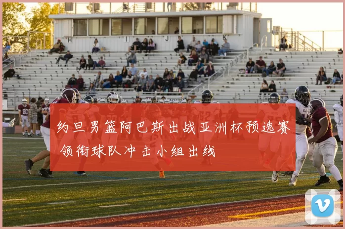 约旦男篮阿巴斯出战亚洲杯预选赛 领衔球队冲击小组出线