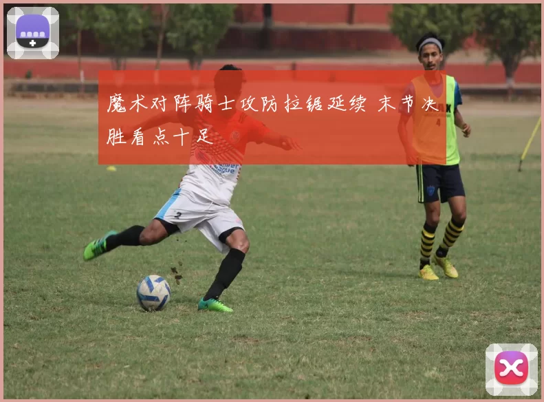 魔术对阵骑士攻防拉锯延续 末节决胜看点十足