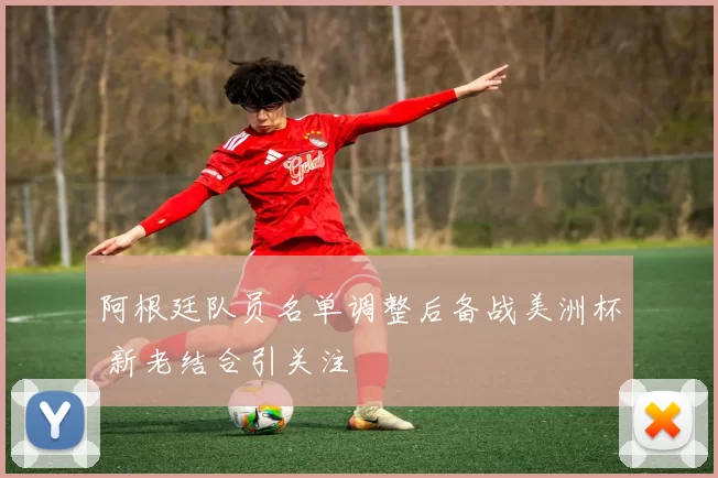 阿根廷队员名单调整后备战美洲杯 新老结合引关注