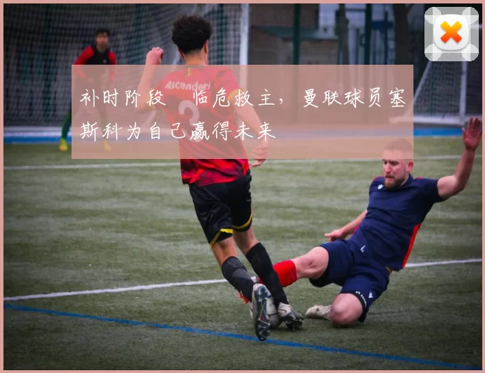 补时阶段​临危救主，曼联球员塞斯科为自己赢得未来