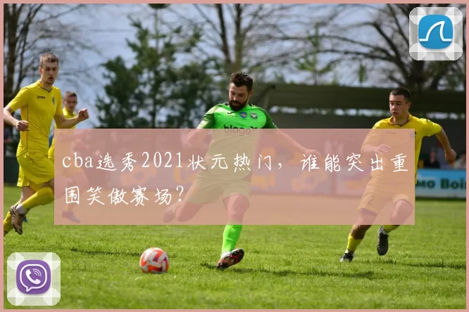 cba选秀2021状元热门，谁能突出重围笑傲赛场？