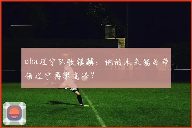 cba辽宁队张镇麟，他的未来能否带领辽宁再攀高峰？