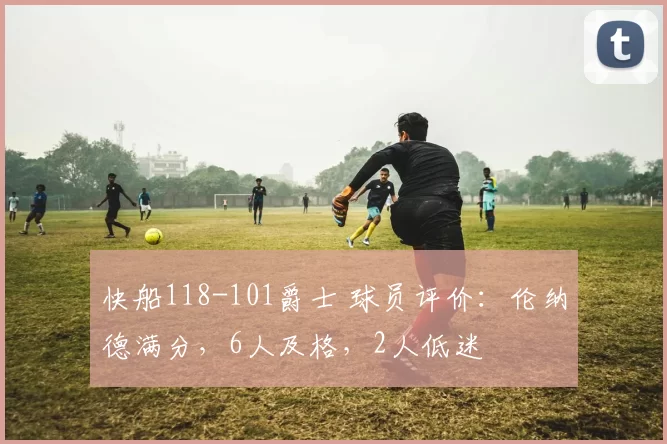 快船118-101爵士 球员评价：伦纳德满分，6人及格，2人低迷