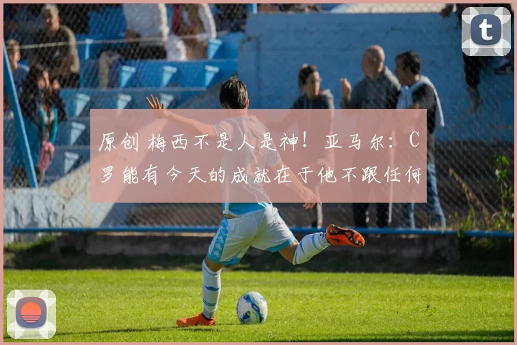 原创 梅西不是人是神！亚马尔：C罗能有今天的成就在于他不跟任何人比较