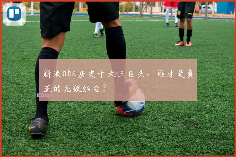 新浪nba历史十大三巨头，谁才是真正的无敌组合？