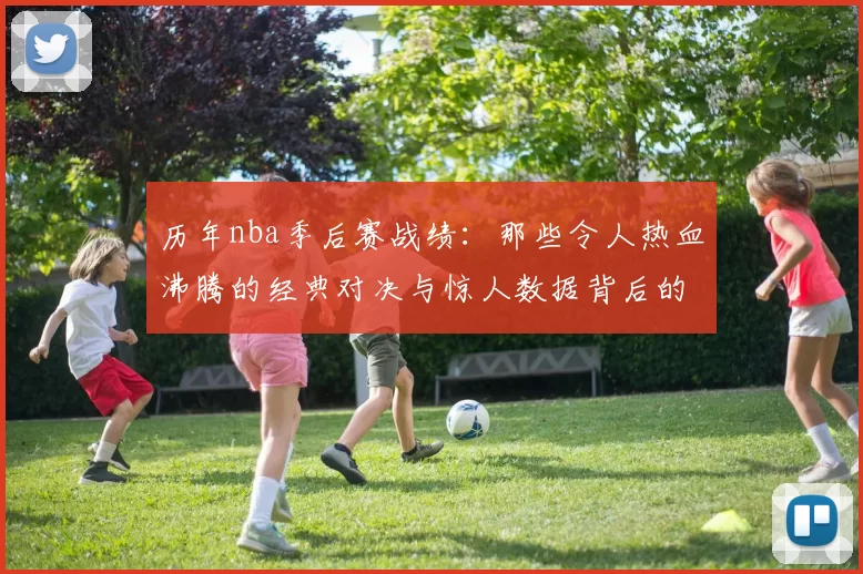 历年nba季后赛战绩：那些令人热血沸腾的经典对决与惊人数据背后的故事
