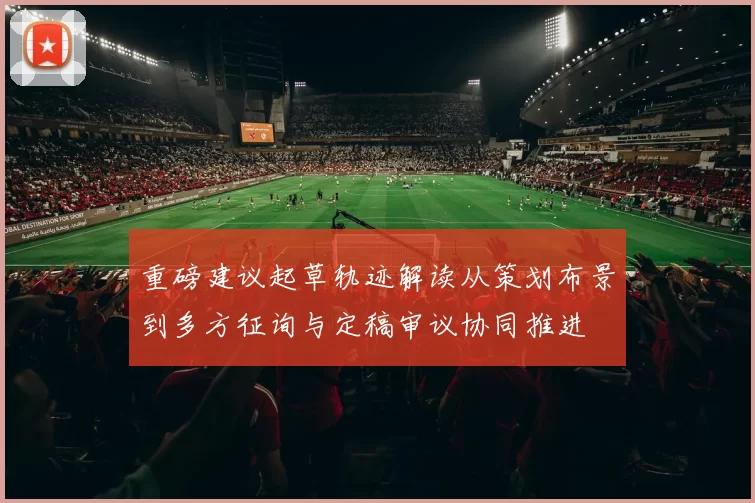 重磅建议起草轨迹解读从策划布景到多方征询与定稿审议协同推进