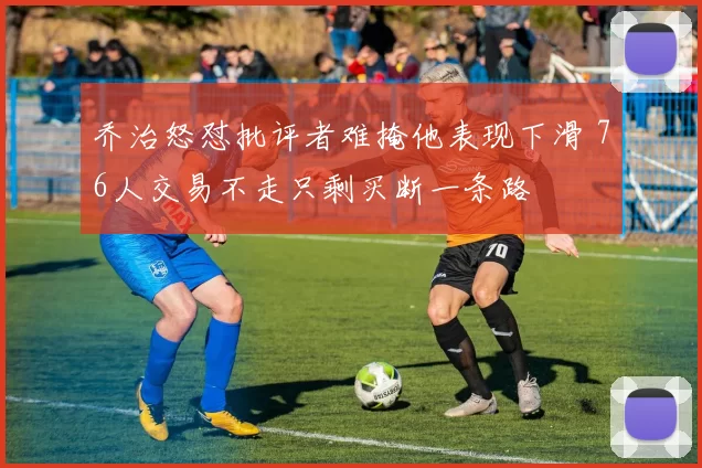 乔治怒怼批评者难掩他表现下滑 76人交易不走只剩买断一条路