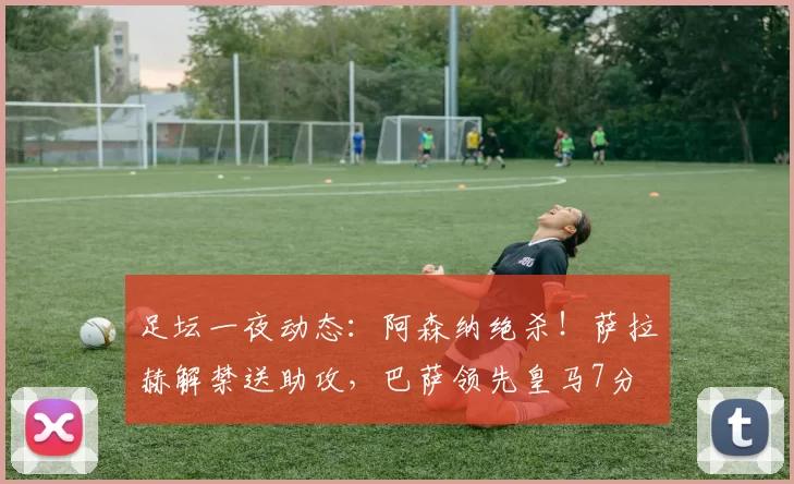 足坛一夜动态：阿森纳绝杀！萨拉赫解禁送助攻，巴萨领先皇马7分