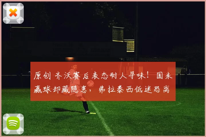 原创 齐沃赛后表态耐人寻味！国米赢球却藏隐患，弗拉泰西低迷恐离队，4000万资金瞄准新星